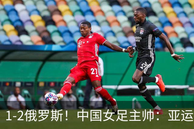 1-2俄罗斯！中国女足主帅：亚运备战需要这样高质量的热身赛